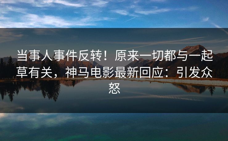 当事人事件反转！原来一切都与一起草有关，神马电影最新回应：引发众怒