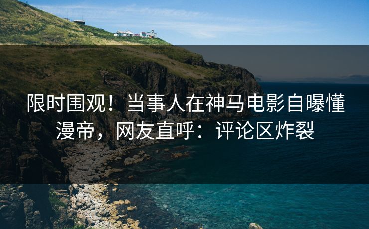 限时围观！当事人在神马电影自曝懂漫帝，网友直呼：评论区炸裂
