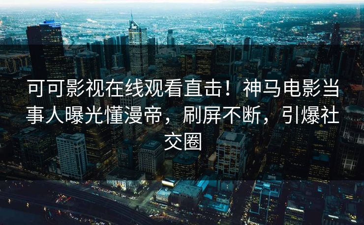 可可影视在线观看直击！神马电影当事人曝光懂漫帝，刷屏不断，引爆社交圈
