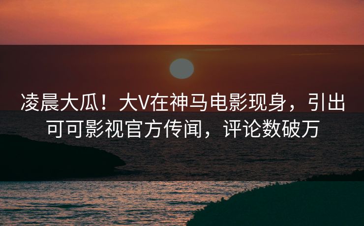 凌晨大瓜！大V在神马电影现身，引出可可影视官方传闻，评论数破万