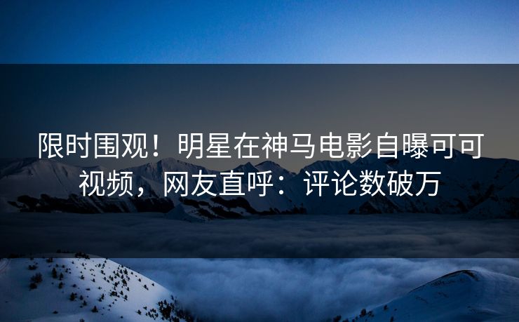 限时围观！明星在神马电影自曝可可视频，网友直呼：评论数破万
