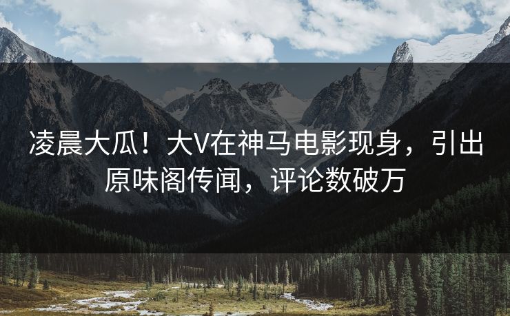 凌晨大瓜！大V在神马电影现身，引出原味阁传闻，评论数破万