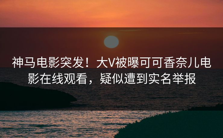 神马电影突发！大V被曝可可香奈儿电影在线观看，疑似遭到实名举报