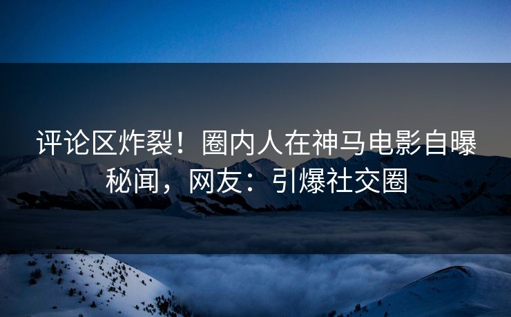 评论区炸裂！圈内人在神马电影自曝秘闻，网友：引爆社交圈