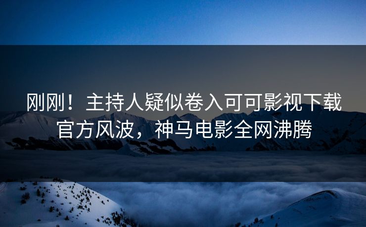 刚刚！主持人疑似卷入可可影视下载官方风波，神马电影全网沸腾