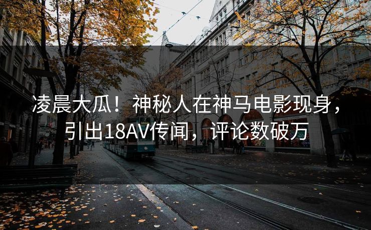 凌晨大瓜！神秘人在神马电影现身，引出18AV传闻，评论数破万