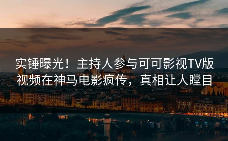 实锤曝光！主持人参与可可影视TV版视频在神马电影疯传，真相让人瞠目
