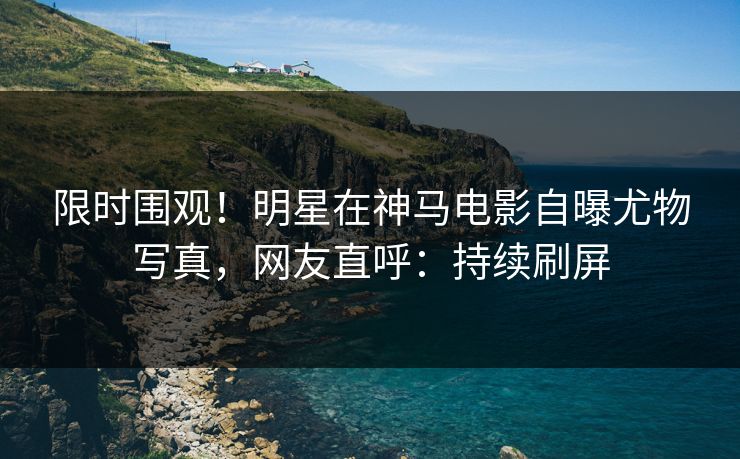 限时围观！明星在神马电影自曝尤物写真，网友直呼：持续刷屏