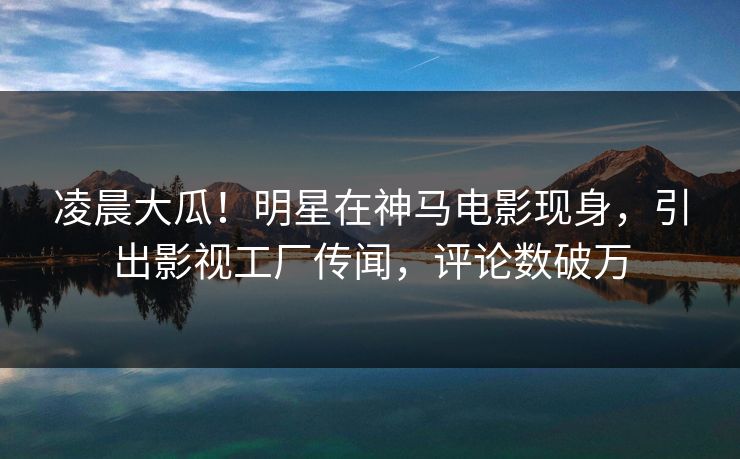 凌晨大瓜！明星在神马电影现身，引出影视工厂传闻，评论数破万