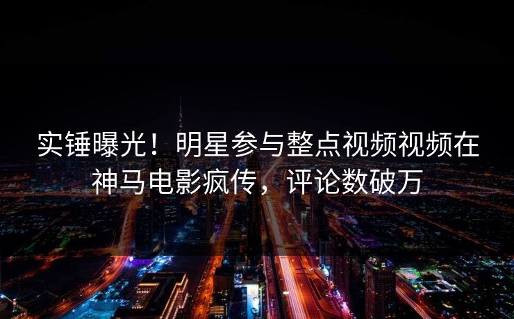 实锤曝光！明星参与整点视频视频在神马电影疯传，评论数破万