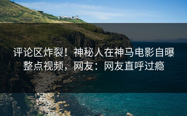评论区炸裂！神秘人在神马电影自曝整点视频，网友：网友直呼过瘾