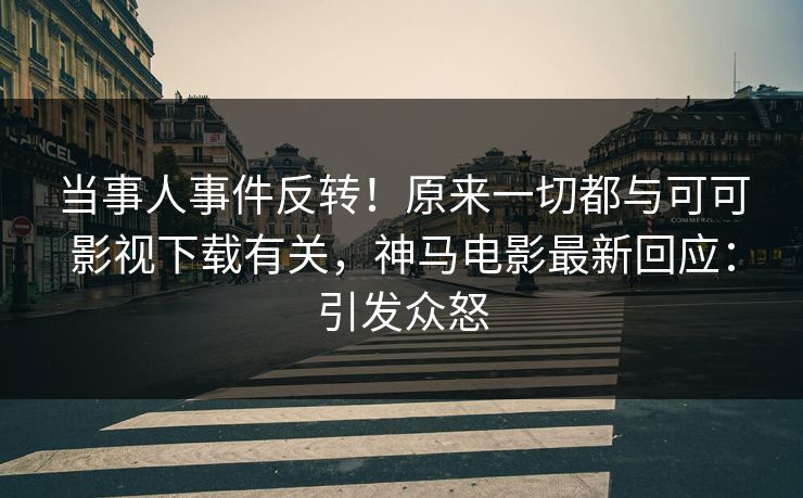 当事人事件反转！原来一切都与可可影视下载有关，神马电影最新回应：引发众怒