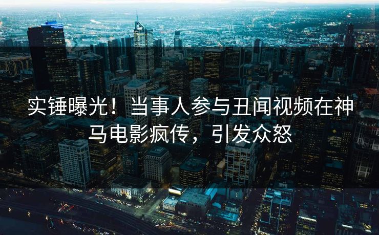 实锤曝光！当事人参与丑闻视频在神马电影疯传，引发众怒