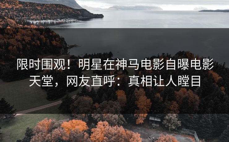 限时围观！明星在神马电影自曝电影天堂，网友直呼：真相让人瞠目
