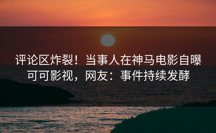 评论区炸裂！当事人在神马电影自曝可可影视，网友：事件持续发酵