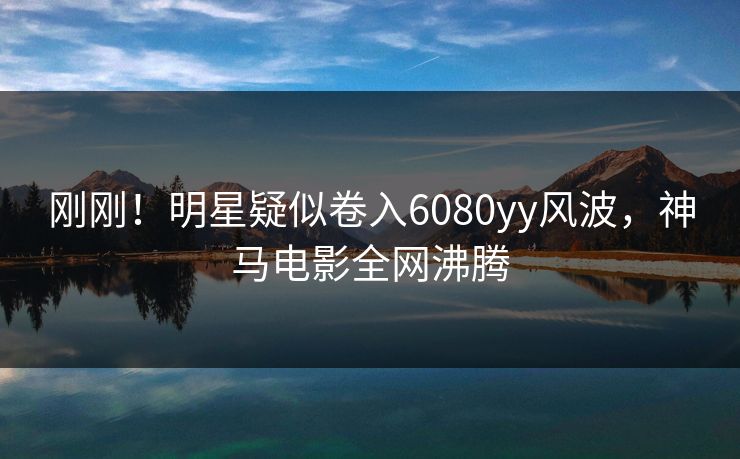 刚刚！明星疑似卷入6080yy风波，神马电影全网沸腾