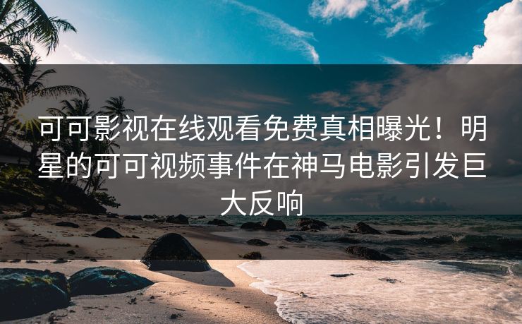 可可影视在线观看免费真相曝光！明星的可可视频事件在神马电影引发巨大反响