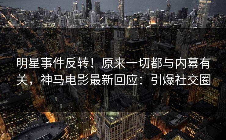 明星事件反转！原来一切都与内幕有关，神马电影最新回应：引爆社交圈