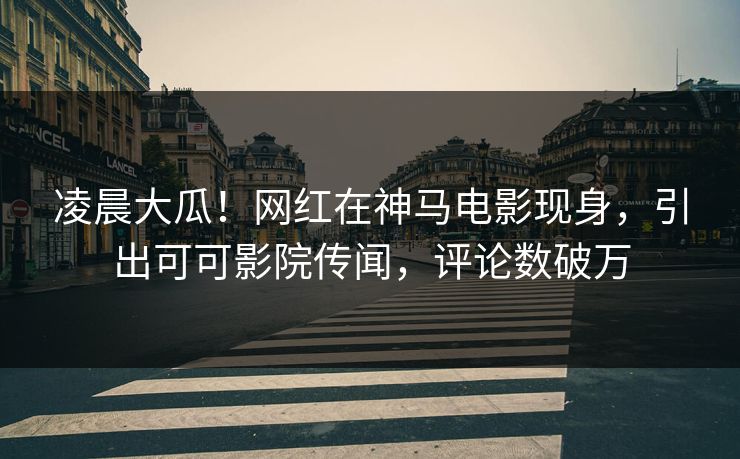 凌晨大瓜！网红在神马电影现身，引出可可影院传闻，评论数破万