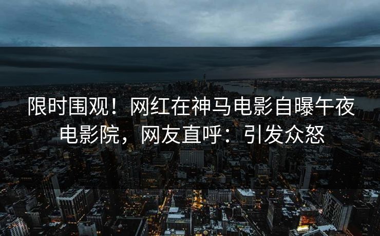 限时围观！网红在神马电影自曝午夜电影院，网友直呼：引发众怒