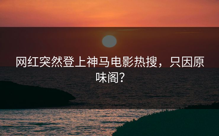 网红突然登上神马电影热搜，只因原味阁？