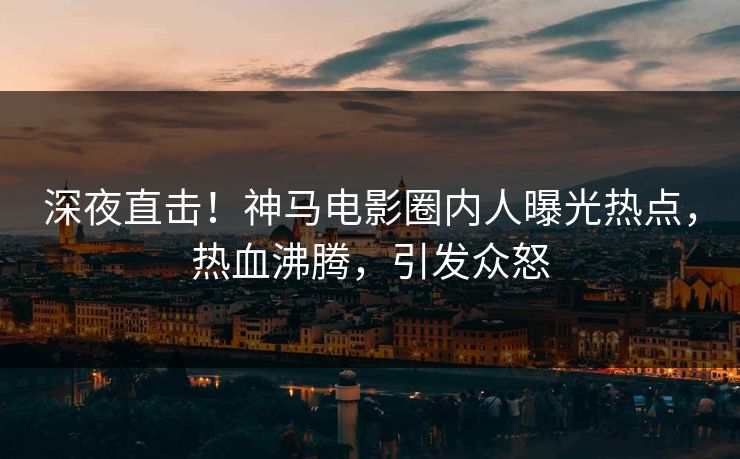 深夜直击！神马电影圈内人曝光热点，热血沸腾，引发众怒