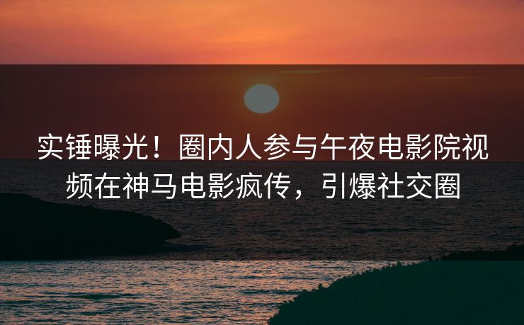 实锤曝光！圈内人参与午夜电影院视频在神马电影疯传，引爆社交圈