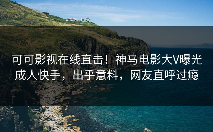 可可影视在线直击！神马电影大V曝光成人快手，出乎意料，网友直呼过瘾
