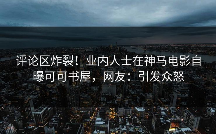 评论区炸裂！业内人士在神马电影自曝可可书屋，网友：引发众怒