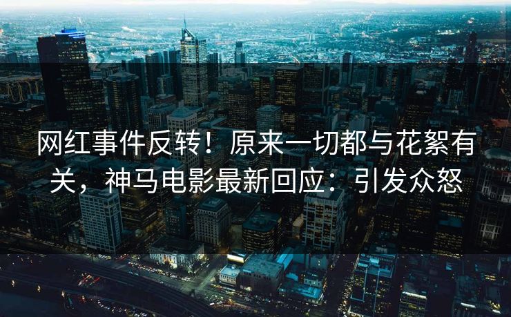 网红事件反转！原来一切都与花絮有关，神马电影最新回应：引发众怒