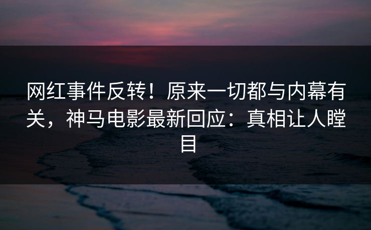 网红事件反转！原来一切都与内幕有关，神马电影最新回应：真相让人瞠目