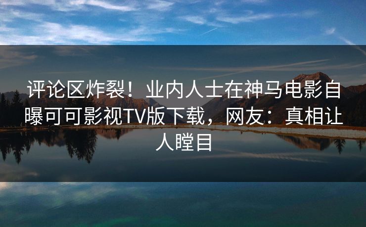 评论区炸裂！业内人士在神马电影自曝可可影视TV版下载，网友：真相让人瞠目