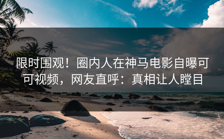 限时围观！圈内人在神马电影自曝可可视频，网友直呼：真相让人瞠目