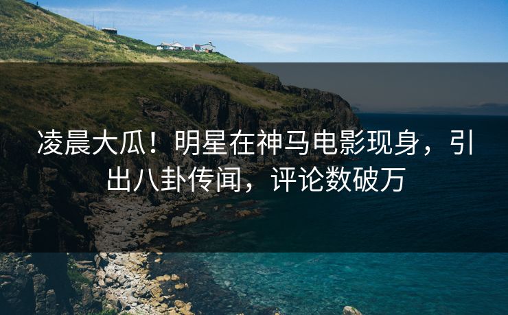 凌晨大瓜！明星在神马电影现身，引出八卦传闻，评论数破万