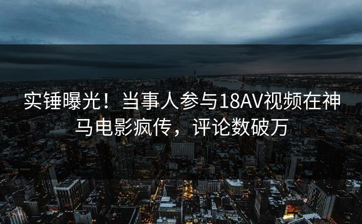 实锤曝光！当事人参与18AV视频在神马电影疯传，评论数破万