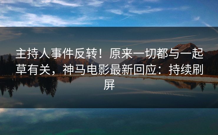 主持人事件反转！原来一切都与一起草有关，神马电影最新回应：持续刷屏