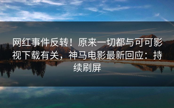 网红事件反转！原来一切都与可可影视下载有关，神马电影最新回应：持续刷屏