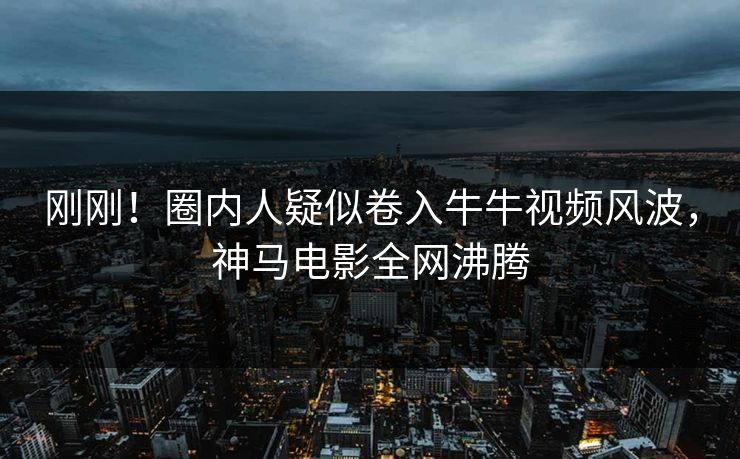 刚刚！圈内人疑似卷入牛牛视频风波，神马电影全网沸腾