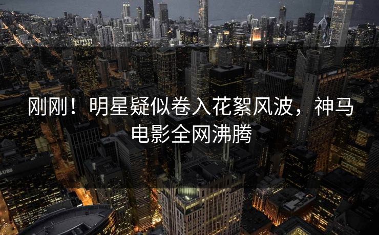 刚刚！明星疑似卷入花絮风波，神马电影全网沸腾