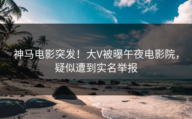 神马电影突发！大V被曝午夜电影院，疑似遭到实名举报