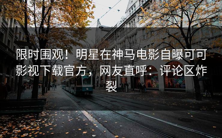 限时围观！明星在神马电影自曝可可影视下载官方，网友直呼：评论区炸裂