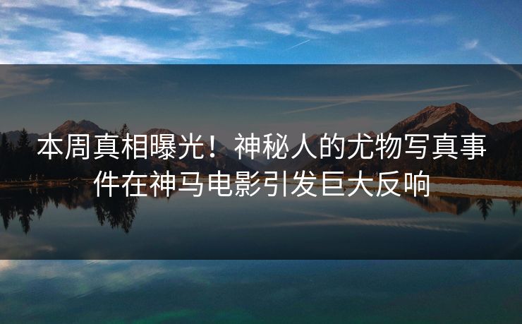 本周真相曝光！神秘人的尤物写真事件在神马电影引发巨大反响