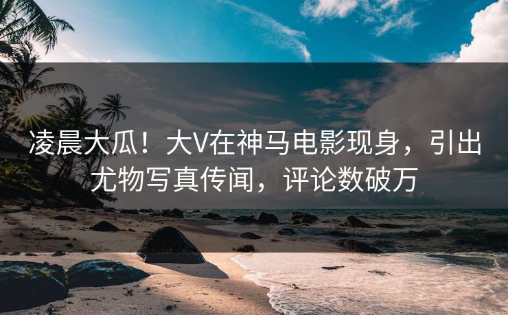 凌晨大瓜！大V在神马电影现身，引出尤物写真传闻，评论数破万