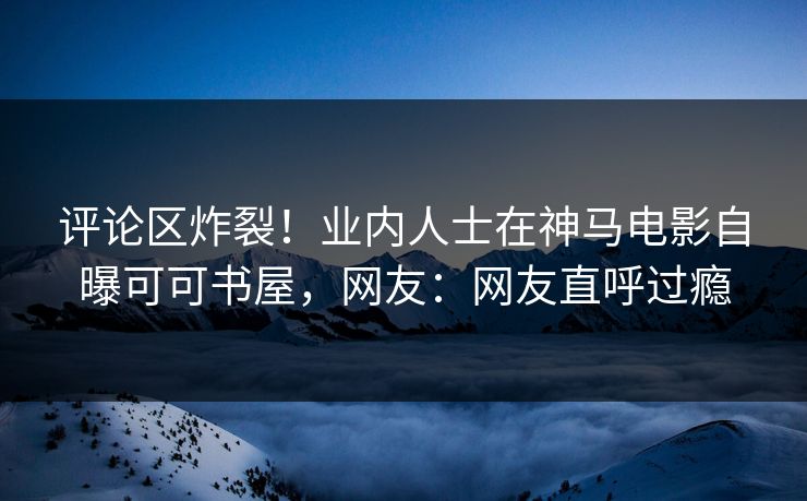 评论区炸裂！业内人士在神马电影自曝可可书屋，网友：网友直呼过瘾