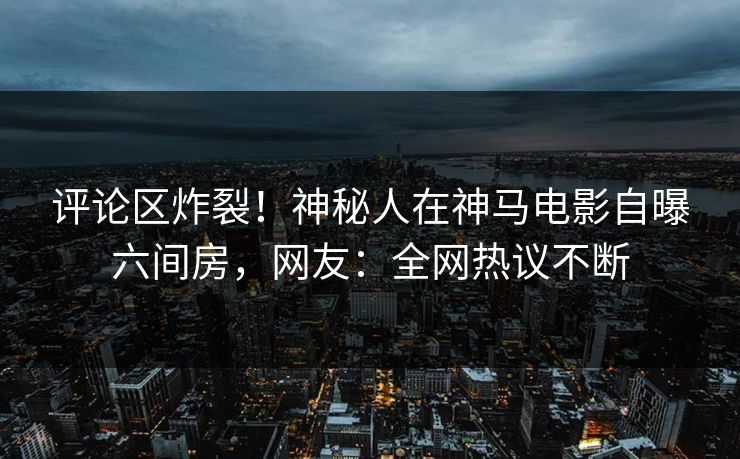 评论区炸裂！神秘人在神马电影自曝六间房，网友：全网热议不断