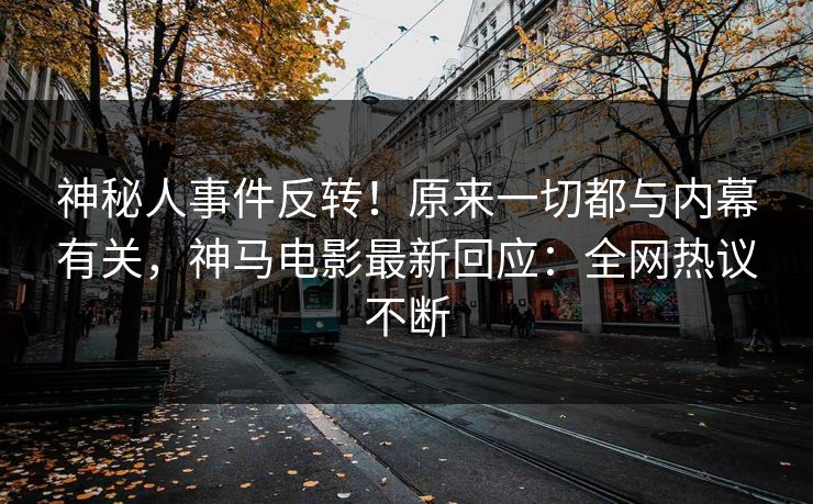 神秘人事件反转！原来一切都与内幕有关，神马电影最新回应：全网热议不断