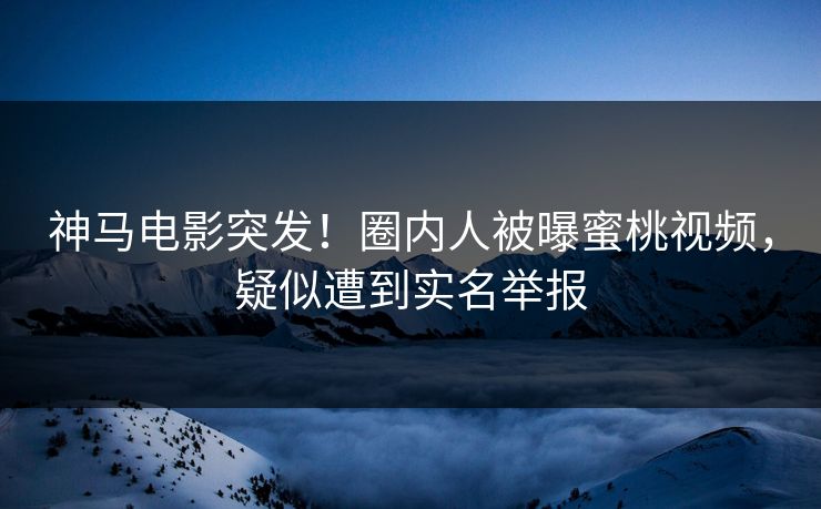 神马电影突发！圈内人被曝蜜桃视频，疑似遭到实名举报