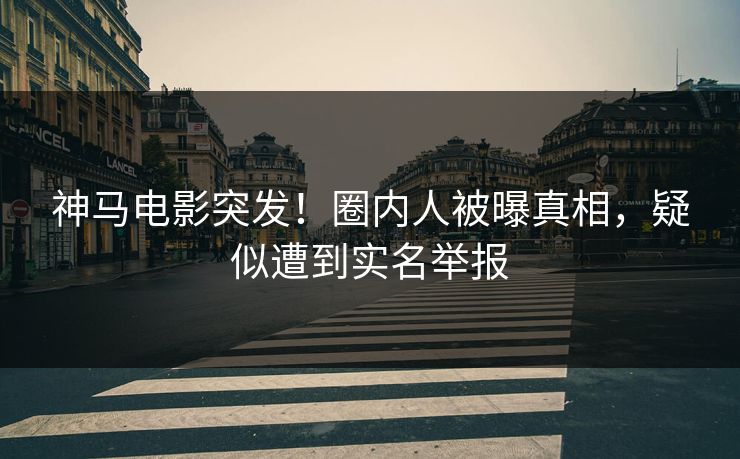神马电影突发！圈内人被曝真相，疑似遭到实名举报