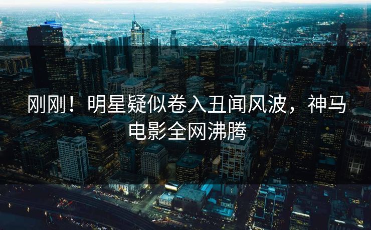 刚刚！明星疑似卷入丑闻风波，神马电影全网沸腾
