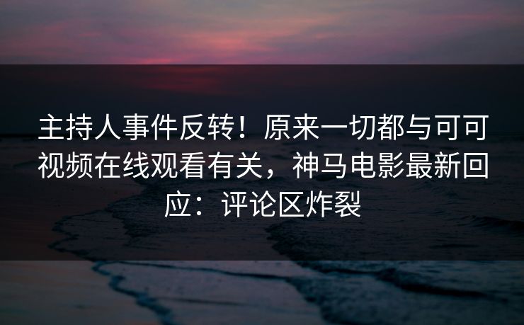 主持人事件反转！原来一切都与可可视频在线观看有关，神马电影最新回应：评论区炸裂